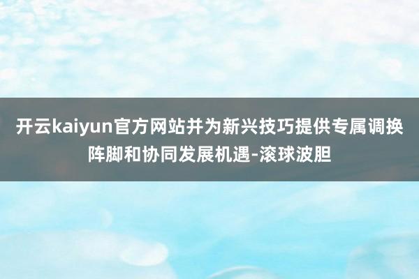 开云kaiyun官方网站并为新兴技巧提供专属调换阵脚和协同发展机遇-滚球波胆