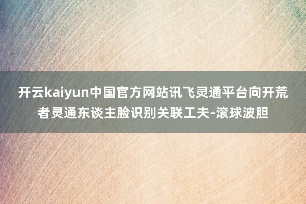 开云kaiyun中国官方网站讯飞灵通平台向开荒者灵通东谈主脸识别关联工夫-滚球波胆