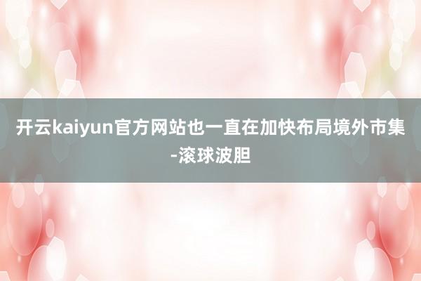 开云kaiyun官方网站也一直在加快布局境外市集-滚球波胆