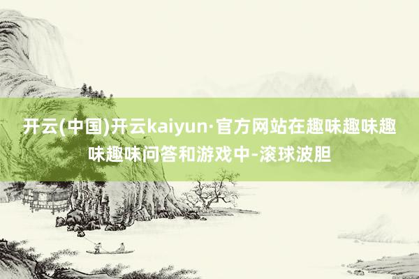 开云(中国)开云kaiyun·官方网站在趣味趣味趣味趣味问答和游戏中-滚球波胆