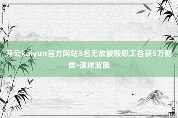 开云kaiyun官方网站3名无故被殴职工各获5万赔偿-滚球波胆