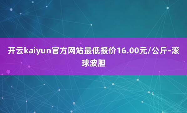 开云kaiyun官方网站最低报价16.00元/公斤-滚球波胆