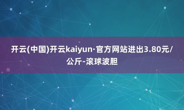 开云(中国)开云kaiyun·官方网站进出3.80元/公斤-滚球波胆