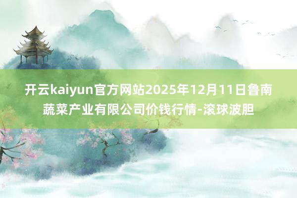 开云kaiyun官方网站2025年12月11日鲁南蔬菜产业有限公司价钱行情-滚球波胆