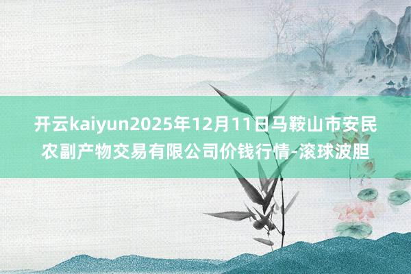 开云kaiyun2025年12月11日马鞍山市安民农副产物交易有限公司价钱行情-滚球波胆