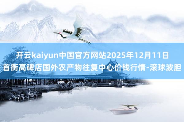 开云kaiyun中国官方网站2025年12月11日首衡高碑店国外农产物往复中心价钱行情-滚球波胆