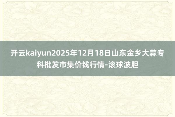 开云kaiyun2025年12月18日山东金乡大蒜专科批发市集价钱行情-滚球波胆