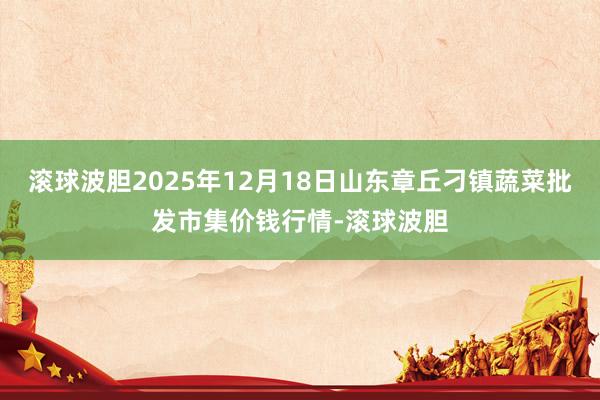 滚球波胆2025年12月18日山东章丘刁镇蔬菜批发市集价钱行情-滚球波胆