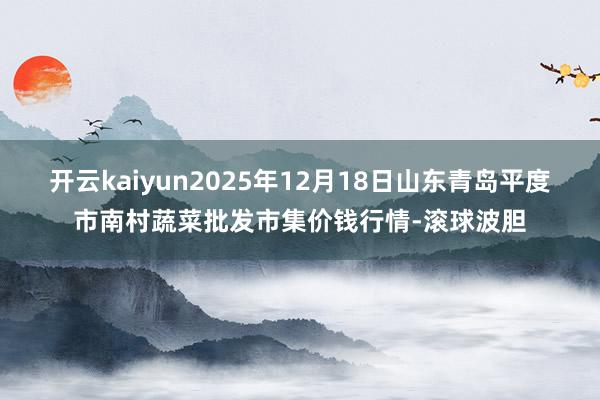 开云kaiyun2025年12月18日山东青岛平度市南村蔬菜批发市集价钱行情-滚球波胆