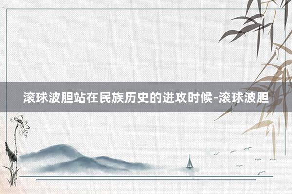 滚球波胆站在民族历史的进攻时候-滚球波胆
