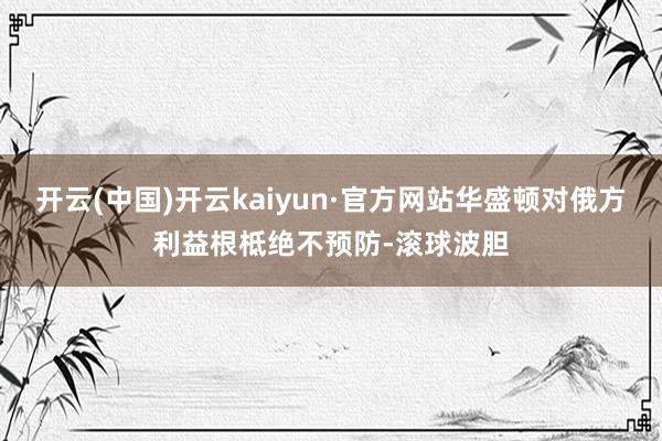 开云(中国)开云kaiyun·官方网站华盛顿对俄方利益根柢绝不预防-滚球波胆