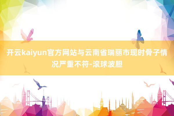 开云kaiyun官方网站与云南省瑞丽市现时骨子情况严重不符-滚球波胆