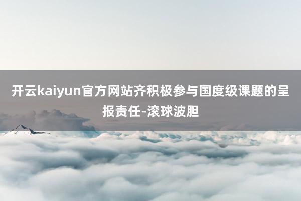 开云kaiyun官方网站齐积极参与国度级课题的呈报责任-滚球波胆