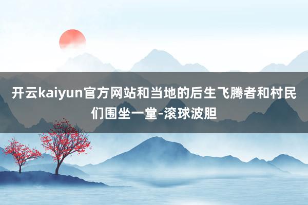 开云kaiyun官方网站和当地的后生飞腾者和村民们围坐一堂-滚球波胆