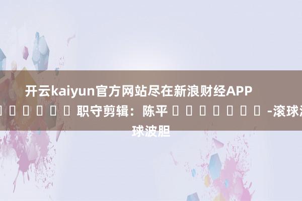 开云kaiyun官方网站尽在新浪财经APP            						职守剪辑：陈平 							-滚球波胆
