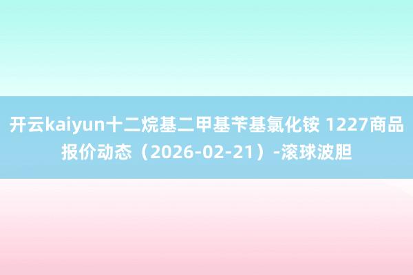 开云kaiyun十二烷基二甲基苄基氯化铵 1227商品报价动态（2026-02-21）-滚球波胆