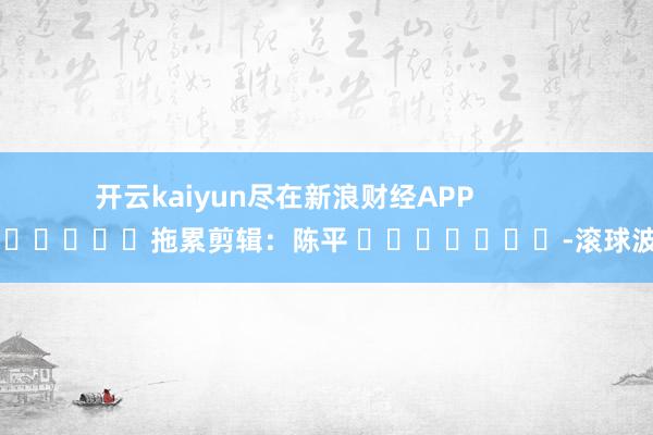开云kaiyun尽在新浪财经APP            						拖累剪辑：陈平 							-滚球波胆